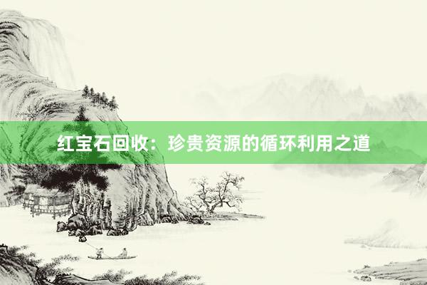 红宝石回收：珍贵资源的循环利用之道